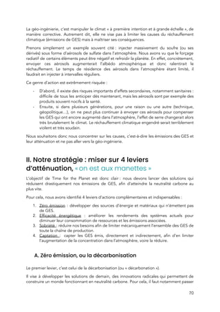  
La géo-ingénierie, c’est manipuler le climat « à première intention et à grande échelle », de                         
manière corrective. Autrement dit, elle ne vise pas à limiter les causes du réchauffement                           
climatique (émissions de GES) mais à maîtriser ses conséquences.  
Prenons simplement un exemple souvent cité : injecter massivement du soufre (ou ses                       
dérivés) sous forme d’aérosols de sulfate dans l’atmosphère. Nous avons vu que le forçage                           
radiatif de certains éléments peut être négatif et refroidir la planète. En effet, concrètement,                           
envoyer ces aérosols augmenterait l’albédo atmosphérique et donc ralentirait le                   
réchauffement. Le temps de résidence des aérosols dans l’atmosphère étant limité, il                       
faudrait en injecter à intervalles réguliers.  
Ce genre d’action est extrêmement risquée : 
- D’abord, il existe des risques importants d’effets secondaires, notamment sanitaires :                   
difficile de tous les anticiper dès maintenant, mais les aérosols sont par exemple des                           
produits souvent nocifs à la santé.  
- Ensuite, si dans plusieurs générations, pour une raison ou une autre (technique,                       
géopolitique…), on ne peut plus continuer à envoyer ces aérosols pour compenser                       
les GES qui ont encore augmenté dans l’atmosphère, l’effet de serre changerait alors                         
très brutalement le climat. Le réchauffement climatique engendré serait terriblement                   
violent et très soudain.  
Nous souhaitons donc nous concentrer sur les causes, c’est-à-dire les émissions des GES et                           
leur atténuation et ne pas aller vers la géo-ingénierie. 
  
II. Notre stratégie : miser sur 4 leviers 
d’atténuation, ​«​ ​on est aux manettes » 
L’objectif de Time for the Planet est donc clair : nous devons lancer des solutions qui                             
réduisent drastiquement nos émissions de GES, afin d’atteindre la neutralité carbone au                       
plus vite.  
Pour cela, nous avons identifié 4 leviers d’actions complémentaires et indispensables : 
1. Zéro émission : développer des sources d’énergie et matériaux qui n’émettent pas                       
de GES. 
2. Efficacité énergétique : améliorer les rendements des systèmes actuels pour                   
diminuer leur consommation de ressources et les émissions associées. 
3. Sobriété ​: réduire nos besoins afin de limiter mécaniquement l’ensemble des GES de                         
toute la chaîne de production. 
4. Captation ​:  capter les GES émis, directement et indirectement, afin d’en limiter                       
l’augmentation de la concentration dans l’atmosphè​re, voire la rédui​re. 
  
A. Zéro émission, ou la décarbonisation 
 
Le premier levier, c’est celui de la décarbonisation (ou « décarbonation »).  
Il vise à développer les solutions de demain, des innovations radicales qui permettent de                           
construire un monde fonctionnant en neutralité carbone. Pour cela, il faut notamment passer                       
70 
 