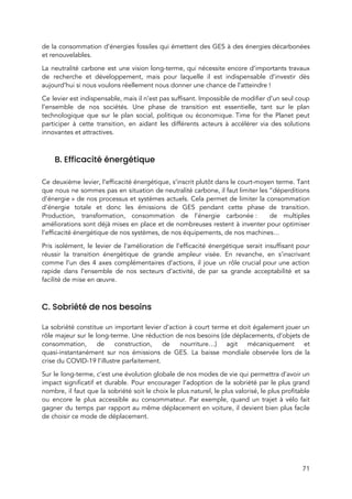  
de la consommation d’énergies fossiles qui émettent des GES à des énergies décarbonées                         
et renouvelables.  
La neutralité carbone est une vision long-terme, qui nécessite encore d’importants travaux                       
de recherche et développement, mais pour laquelle il est indispensable d’investir dès                       
aujourd’hui si nous voulons réellement nous donner une chance de l’atteindre !  
Ce levier est indispensable, mais il n’est pas suffisant. Impossible de modifier d’un seul coup                             
l’ensemble de nos sociétés. Une phase de transition est essentielle, tant sur le plan                           
technologique que sur le plan social, politique ou économique. Time for the Planet peut                         
participer à cette transition, en aidant les différents acteurs à accélérer via des solutions                           
innovantes et attractives. 
 
B. Efficacité énergétique 
 
Ce deuxième levier, l’efficacité énergétique, s’inscrit plutôt dans le court-moyen terme. Tant                       
que nous ne sommes pas en situation de neutralité carbone, il faut limiter les “déperditions                             
d’énergie » de nos processus et systèmes actuels. Cela permet de limiter la consommation                         
d’énergie totale et donc les émissions de GES pendant cette phase de transition.                         
Production, transformation, consommation de l’énergie carbonée : de multiples               
améliorations sont déjà mises en place et de nombreuses restent à inventer pour optimiser                           
l’efficacité énergétique de nos systèmes, de nos équipements, de nos machines…  
Pris isolément, le levier de l’amélioration de l’efficacité énergétique serait insuffisant pour                       
réussir la transition énergétique de grande ampleur visée. En revanche, en s’inscrivant                       
comme l’un des 4 axes complémentaires d’actions, il joue un rôle crucial pour une action                             
rapide dans l’ensemble de nos secteurs d’activité, de par sa grande acceptabilité et sa                           
facilité de mise en œuvre.  
 
C. Sobriété de nos besoins 
 
La sobriété constitue un important levier d’action à court terme et doit également jouer un                             
rôle majeur sur le long-terme. Une réduction de nos besoins (de déplacements, d’objets de                           
consommation, de construction, de nourriture…) agit mécaniquement et               
quasi-instantanément sur nos émissions de GES. La baisse mondiale observée lors de la                         
crise du COVID-19 l’illustre parfaitement.   
Sur le long-terme, c’est une évolution globale de nos modes de vie qui permettra d’avoir un                               
impact significatif et durable. Pour encourager l’adoption de la sobriété par le plus grand                           
nombre, il faut que la sobriété soit le choix le plus naturel, le plus valorisé, le plus profitable                                   
ou encore le plus accessible au consommateur. Par exemple, quand un trajet à vélo fait                             
gagner du temps par rapport au même déplacement en voiture, il devient bien plus facile                             
de choisir ce mode de déplacement.  
 
71 
 
