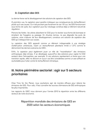  
D. Captation des GES 
 
Le dernier levier est le développement de solutions de captation des GES.  
À première vue, la captation peut paraître s’attaquer aux conséquences du réchauffement                       
plutôt qu’à ses causes. Ce n’est pourtant pas forcément le cas ! Eh oui, les GES fonctionnant                                 
sous forme de cycle, leur captation puis leur stockage constitue déjà un élément naturel de                             
régulation.  
Prenons les forêts : les arbres absorbent le CO2 pour le stocker sous forme de biomasse et                               
émettent de l’oxygène au passage. En d’autres termes, ne pas dégrader les puits de                           
carbone, voire s’assurer de leur développement, constitue une solution de captation des                       
GES qui s’attaque bien aux causes.  
La captation des GES apparaît comme un élément indispensable à une stratégie                       
d’atténuation ambitieuse, visant un réchauffement planétaire limité à 1,5°C comme le                     
démontrent les derniers scénarios du GIEC. 
Enfin, la captation peut également jouer un rôle de “neutralisation” des émissions                       
anthropiques déjà émises. Il se développe aujourd’hui des solutions pour capter le CO2                         
existant dans l’atmosphère, par exemple. Si ces solutions représentent un levier pour une                         
transition rapide, elles ne devront en aucun cas être considérées comme un axe suffisant et                             
souhaitable pour lutter contre le réchauffement climatique.  
 
III. Notre périmètre sectoriel : agir sur 5 secteurs 
prioritaires 
 
Chez Time for the Planet, nous souhaitons agir de manière efficace pour réduire les                           
émissions de GES. Pour cela, il faut connaître les sources d’émissions de GES anthropiques                           
les plus importantes. 
Les rapports du GIEC nous donnent pour l’année 2010 la répartition entre les différents                           
secteurs de notre économie. 
 
Répartition mondiale des émissions de GES en 
2020 selon les secteurs économiques 
72 
 