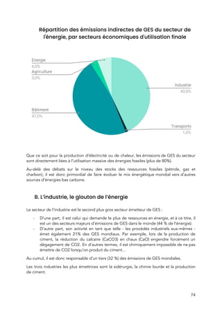  
Répartition des émissions indirectes de GES du secteur de 
l'énergie, par secteurs économiques d'utilisation finale 
 
 
Que ce soit pour la production d’électricité ou de chaleur, les émissions de GES du secteur                               
sont directement liées à l’utilisation massive des énergies fossiles (plus de 80%).  
Au-delà des débats sur le niveau des stocks des ressources fossiles (pétrole, gaz et                           
charbon), il est donc primordial de faire évoluer le mix énergétique mondial vers d’autres                           
sources d’énergies bas carbone.  
 
B. L’industrie, le glouton de l’énergie 
 
Le secteur de l’industrie est le second plus gros secteur émetteur de GES :  
- D’une part, il est celui qui demande le plus de ressources en énergie, et à ce titre, il                                   
est un des secteurs majeurs d’émissions de GES dans le monde (44 % de l’énergie). 
- D’autre part, son activité en tant que telle - les procédés industriels eux-mêmes -                           
émet également 21% des GES mondiaux. Par exemple, lors de la production de                         
ciment, la réduction du calcaire (CaCO3) en chaux (CaO) engendre forcément un                       
dégagement de CO2. En d’autres termes, il est chimiquement impossible de ne pas                         
émettre de CO2 lorsqu’on produit du ciment...  
Au cumul, il est donc responsable d’un tiers (32 %) des émissions de GES mondiales. 
Les trois industries les plus émettrices sont la sidérurgie, la chimie lourde et la production                             
de ciment.  
 
74 
 