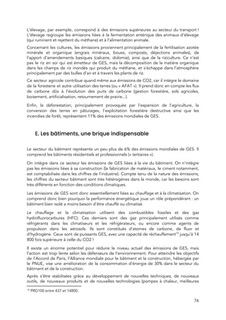  
L’élevage, par exemple, correspond à des émissions supérieures au secteur du transport !                       
L’élevage regroupe les émissions liées à la fermentation entérique des animaux d’élevage                       
(qui ruminent et rejettent du méthane) et à l’alimentation animale. 
Concernant les cultures, les émissions proviennent principalement de la fertilisation azotée                   
minérale et organique (engrais minéraux, boues, composts, déjections animales), de                   
l’apport d’amendements basiques (calcaire, dolomie), ainsi que de la riziculture. Ce n’est                       
pas le riz en soi qui est émetteur de GES, mais la décomposition de la matière organique                                 
dans les champs de riz inondés qui produit du méthane, et s’échappe dans l’atmosphère                           
principalement par des bulles d’air et à travers les plants de riz. 
Ce secteur agricole contribue quand même aux émissions de CO2, car il intègre le domaine                             
de la foresterie et autre utilisation des terres (ou « AFAT »). Il prend donc en compte les flux                                 
de carbone dûs à l’évo​lution des puits de carbone (gestion forestière, sols agricoles,                         
boisement, artificialisation, retournement de prairie...). 
Enfin, la déforestation, principalement provoquée par l'expansion de l'agriculture, la                   
conversion des terres en pâturages, l'exploitation forestière destructive ainsi que les                     
incendies de forêt, représentent 11% des émissions mondiales de GES. 
 
E. Les bâtiments, une brique indispensable 
 
Le secteur du bâtiment représente un peu plus de 6% des émissions mondiales de GES. Il                               
comprend les bâtiments résidentiels et professionnels (« tertiaires »). 
On intègre dans ce secteur les émissions de GES liées à la vie du bâtiment. On n’intègre                                 
pas les émissions liées à sa construction (la fabrication de matériaux, le ciment notamment,                         
e​st comptabilisée dans les chi​ffres de l’industrie). Compte tenu de la nature des émissions,                           
les chiffres du secteur bâtiment sont très hétérogènes dans le monde, car les besoins sont                             
très différents en fonction des conditions climatiques.  
Les émissions de GES sont donc essentiellement liées au chauffage et à la climatisation. On                             
comprend donc bien pourquoi la performance énergétique joue un rôle prépondérant : un                       
bâtiment bien isolé a moins besoin d’être chauffé ou climatisé.  
Le chauffage et la climatisation utilisent des combustibles fossiles et des gaz                       
hydrofluorocarbures (HFC). Ces derniers sont des gaz principalement utilisés comme                   
réfrigérants dans les climatiseurs et les réfrigérateurs, ou encore comme agents de                       
propulsion dans les aérosols. Ils sont constitués d’atomes de carbone, de fluor et                         
d’hydrogène. Ceux sont de puissants GES, avec une ​capacité de réchauffement jusqu’à 14                         14
800 fois supérieure à celle du CO2 !  
Il existe un énorme potentiel pour réduire le niveau actuel des émissions de GES, mais                             
l’action est trop lente selon les défenseurs de l’environnement. Pour atteindre les objectifs                         
de l’Accord de Paris, l’Alliance mondiale pour le bâtiment et la construction, hébergée par                           
le PNUE, vise une amélioration de la consommation d’énergie de 30% dans le secteur du                             
bâtiment et de la construction. 
Après s’être stabilisées grâce au développement de nouvelles techniques, de nouveaux                     
outils, de nouveaux produits et de nouvelles technologies (pompes à chaleur, meilleures                       
14
PRG100 entre 437 et 14800. 
76 
 