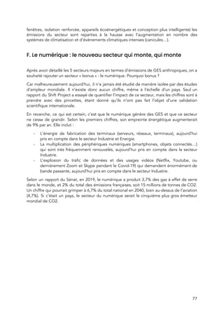  
fenêtres, isolation renforcée, appareils écoénergétiques et conception plus intelligente) les                   
émissions du secteur sont reparties à la hausse avec l’augmentation en nombre des                         
systèmes de climatisation et d’évènements climatiques intenses (canicules…). 
 
F. Le numérique : le nouveau secteur qui monte, qui monte 
 
Après avoir détaillé les 5 secteurs majeurs en termes d’émissions de GES anthropiques, on a                             
souhaité rajouter un secteur « bonus » : le numérique. Pourquoi bonus ?  
Car malheureusement aujourd’hui, il n’a jamais été étudié de manière isolée par des études                           
d’ampleur mondiale. Il n’existe donc aucun chiffre, même à l’échelle d’un pays. Seul un                           
rapport du Shift Project a essayé de quantifier l’impact de ce secteur, mais les chiffres sont à                                 
prendre avec des pincettes, étant donné qu’ils n’ont pas fait l’objet d’une validation                         
scientifique internationale. 
En revanche, ce qui est certain, c’est que le numérique génère des GES et que ce secteur                                 
ne cesse de grandir. Selon les premiers chiffres, son empreinte énergétique augmenterait                       
de 9% par an. Elle inclut :  
- L’énergie de fabrication des terminaux (serveurs, réseaux, terminaux), aujourd’hui                 
pris en compte dans le secteur Industrie et Energie. 
- La multiplication des périphériques numériques (smartphones, objets connectés…)               
qui sont très fréquemment renouvelés, aujourd’hui pris en compte dans le secteur                       
Industrie. 
- L’explosion du trafic de données et des usages vidéos (Netflix, Youtube, ou                       
dernièrement Zoom et Skype pendant le Covid-19) qui demandent énormément de                     
bande passante, aujourd’hui pris en compte dans le secteur Industrie. 
Selon un rapport du Sénat, en 2019, le numérique a produit 3,7% des gaz à effet de serre                                   
dans le monde, et 2% du total des émissions françaises, soit 15 millions de tonnes de CO2.                                 
Un chiffre qui pourrait grimper à 6,7% du total national en 2040, bien au-dessus de l'aviation                               
(4,7%). Si c’était un pays, le secteur du numérique serait le cinquième plus gros émetteur                             
mondial de CO2.  
77 
 