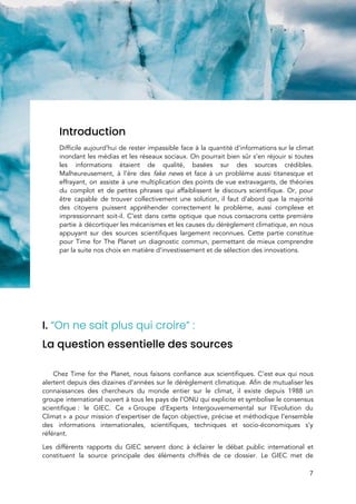  
 
Introduction 
Difficile aujourd’hui de res​ter impassible face à l​a quantité d’informations sur le climat                         
inondant les médias et les réseaux sociaux. On pourrait bien sûr s’en réjouir si toutes                             
les informations étaient de qualité, basées sur des sources crédibles.                   
Malheureusement, à l’ère des ​fake news ​et face à un problème aussi titanesque et                           
effrayant, on assiste à une multiplication des points de vue extravagants, de théories                         
du complot et de petites phrases qui affaiblissent le discours scientifique. Or, pour                         
être capable de trouver collectivement une solution, il faut d’abord que la majorité                         
des citoyens puissent appréhender correctement le problème, aussi complexe et                   
impressionnant soit-il. C’est dans cette optique que nous consacrons cette première                     
partie à décortiquer les mécanismes et les causes du dérèglement climatique, en nous                         
appuyant sur des sources scientifiques largement reconnues. Cette partie constitue                   
pour Time for The Planet un diagnostic commun, permettant de mieux comprendre                       
par la suite nos choix en matière d’investissement et de sélection des innovations. 
 
 
 
 
I.​ “On ne sait plus qui croire” :  
La question essentielle des sources  
 
Chez Time for the Planet, nous faisons confiance aux scientifiques. C’est eux qui nous                           
alertent depuis des dizaines d’années sur le dérèglement climatique. Afin de mutualiser les                         
connaissances des chercheurs du monde entier sur le climat, il existe depuis 1988 un                           
groupe international ouvert à tous les pays de l’ONU qui explicite et symbolise le consensus                             
scientifique : le GIEC. Ce « Groupe d’Experts Intergouvernemental sur l’Evolution du                   
Climat » a pour mission d’expertiser de façon objective, précise et méthodique l’ensemble                       
des informations internationales, scientifiques, techniques et socio-économiques s’y               
référant.  
Les différents rapports du GIEC servent donc à éclairer le débat public international et                           
constituent la source principale des éléments chiffrés de ce dossier. Le GIEC met de                           
7 
 