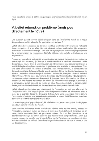  
 
Nous travaillons encore à définir nos partis pris et d’autres éléments seront bientôt mis en                             
ligne. 
 
V. L’effet rebond, un problème (mais pas 
directement le nôtre) 
 
Une question qui est souvent posée lorsqu’on parle de Time for the Planet est le risque                               
d’engendrer un « effet rebond ». De quoi parle-t-on, au juste ?  
L’effet rebond ou « paradoxe de Jevons » constitue une limite contre-intuitive à l’efficacité                       
d’une innovation. Il a en effet déjà été observé qu’une amélioration (de rendement,                         
d’efficacité, d’économie d’énergie…) ne soit pas synonyme de diminution proportionnelle                   
de la consommation de ressources à l’échelle globale, voire qu’elle se traduise par une                           
augmentation ! 
Prenons un exemple : à un instant t, un constructeur est capable de construire un moteur de                               
voiture qui va à 90 km/h, qui occupe 1 mètre cube sous le capot et consomme 2 litres                                   
d’essence par heure. Grâce à une innovation, ce même moteur peut occuper dorénavant la                           
moitié de la place initiale et consommer 1L par heure pour atteindre la même vitesse. C’est                               
une belle amélioration en termes d’efficacité. Mais immédiatement, le constructeur se                     
demande quoi faire de la place libérée sous le capot et décide de doubler la puissance du                                 
moteur. Le nouveau moteur occupe à nouveau 1 mètre cube, mais peut cette fois monter à                               
130 km/heure. Un vrai atout pour vendre davantage pour le constructeur ! Seul problème :                         
ce nouveau moteur consomme dorénavant 4 litres par heure. L’innovation de départ a                         
entraîné un effet rebond défavorable en termes de consommation d’énergie. À l’inverse, si                         
le constructeur s’était contenté de mettre en place l’innovation initiale, la consommation                       
d’énergie aurait bien été divisée par deux et la voiture aurait pu être moins lourde.  
L’effet rebond ne vient donc pas directement de l’innovation en tant que telle, mais de                             
l’opportunité de « faire toujours plus ». D’où l’importance d’allier les innovations avec le                     
levier de la sobriété. Baisser les émissions de GES d’une usine ne doit pas être vu comme                                 
l’opportunité d’en créer une seconde qui maintiendra le niveau de GES constant, mais bien                           
de baisser le nombre d’émissions de GES total.  
Un autre risque, plus “psychologique”, lié à l’effet rebond, est souvent pointé du doigt pour                             
les acteurs comme Time for the Planet.  
Selon certains, l’existence même d’initiatives comme Time for the Planet, basées sur                       
l’innovation, pourraient inciter les citoyens à croire que le dérèglement climatique est en                         
passe d’être solutionné dans les prochaines années. Et donc leur permettre de se                         
désintéresser du sujet du climat et de ne pas modif​ier leurs comportements… alo​rs que                           
nous ne cessons de marteler que le rôle de Time for the Planet sera de contribuer à la lutte,                                     
mais sera bien loin de suffire ! Cette lutte exigera la mobilisation de tous et toutes et cela                                   
sur des décennies.  
80 
 