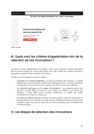  
Back market 
 
III. Quels sont les critères d’appréciation lors de la                 
sélection de ces innovations ? 
 
Le premier critère d’appréciation est évident : est-ce que l’innovation étudiée appartient                     
bien au champ d’action de Time for the Planet. Pour cela, il suffit de se référer à la matrice                                     
présentée en partie 3.IV de c​e Dossier Scientifique.  
Ensuite, 3 autres critères sont pris en compte :  
- L’impact et le marché potentiel : ​la solution proposée doit adresser un marché                       
suffisamment important et être suffisamment efficace pour avoir un impact significatif                     
et mesurable sur les émissions ou la captation de GES au niveau de la planète. 
- La maturité technique et le degré d’innovation : ​nous sélectionnerons des                   
solutions à faible R&D et matures, si leur impact est visible à court terme. Les                             
solutions à fortes R&D seront choisies uniquement si l’impact est visible                     
mondialement à moyen ou long-terme. 
- La facilité de déploiement de la solution en open source : ​toutes les entreprises ne                           
sont pas faites pour se déployer en open source, cela dépend beaucoup du business                           
model envisagé, ainsi que du niveau de sur-mesure nécessaire pour un déploiement                       
mondial et rapide.  
 
IV. Les étapes de sélection des innovations 
 
87 
 