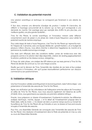  
 
C. Validation du potentiel marché 
 
Une solution scientifique et technique ne correspond pas forcément à une attente du                         
marché.  
Il faut donc entamer une démarche d’analyse de ​product / market fit c’est-à-dire, de                           
réfléchir à l’avantage concurrentiel de la solution qui va faire qu’il corresponde à une                           
demande du marché. Cet avantage peut par exemple être d’offrir le prix plus bas, une                             
meilleure qualité, une plus grande durabilité...  
Time for the Planet, le comité scientifique, et l’innovateur mènent cette réflexion                       
conjointement avant de passer à une phase de « tests à haute fréquence » pour valider le                             
potentiel marché de manière empirique. 
Pour cette étape de tests à haute fréquence, c’est Time for the Planet qui reprend la main.                                 
En l’espace de 3 semaines, avec une équipe dédiée de « ​growth hackers​ », et un budget de                               
plusieurs milliers d’euros, nous allons chercher à déterminer l’appétence du marché et la                         
pertinence du modèle économique envisagé.  
Ces tests sont effectués dans des conditions réelles : prises de rendez-vous avec des                         
prospects comme si la solution était déjà disponible, création de ​landing pages présentant                         
la solution, publicité sur les réseaux sociaux, ​retargeting… 
À l’issue de cette phase, une analyse des KPI obtenus par ces tests permet à Time for the                                   
Planet de décider de continuer ou non vers l’étape suivante.  
Quelle que soit la décision de Time, l’ensemble des résultats de ces tests et leur analyse                               
seront fournis à l’innovateur, afin qu’il puisse éventuellement perfectionner son discours                     
commercial ou son positionnement. 
  
D. Validation éthique 
 
Une fois l’innovation validée scientifiquement et économiquement, reste l’ultime étape : une                     
présentation à l’ensemble des associés de Time for the Planet.  
Après une vérification par les cofondateurs de l’adéquation entre les valeurs de l’innovateur                         
et celles de Time for the Planet, nous nous assurons également de l’absence de conflit                             
d’intérêt. Ainsi, nous garantissons aux associés une première validation éthique. 
Ensuite, nous préparons un dossier d’investissement. Il présente la solution, les différentes                       
analyses (technique, marché, équipe…) et le détail de l’investissement proposé dans la                       
filiale (date, taille du ticket…). Ce dossier est dans un premier temps soumis au Conseil de                               
Surveillance de Time for the Planet afin qu’i​l émette un avis​. Le dossier et l’avis sont ensuite                                 
envoyés à l’ensemble des associés.  
Pour finir, une Assemblée Générale est convoquée avec l’ensemble des associés de Time                         
for the Planet. Une résolution d’investissement dans la filiale est présentée et mise au vote                             
au cours de l’Assemblée Générale.  
89 
 