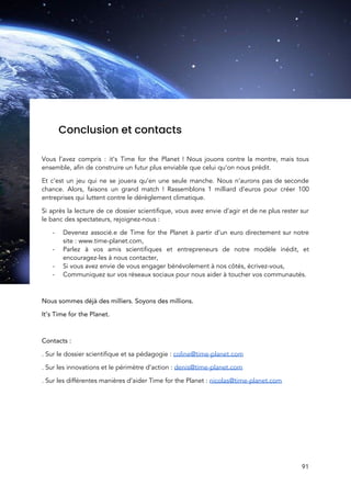  
 
Conclusion et contacts 
 
Vous l’avez compris : it’s Time for the Planet ! Nous jouons contre la montre, mais tous                                 
ensemble, afin de construire un futur plus enviable que celui qu’on nous prédit.  
Et c’est un jeu qui ne se jouera qu’en une seule manche. Nous n’aurons pas de seconde                                 
chance. Alors, faisons un grand match ! Rassemblons 1 milliard d’euros pour créer 100                           
entreprises qui luttent contre le dérèglement climatique. 
Si après la lecture de ce dossier scientifique, vous avez envie d’agir et de ne plus rester sur                                   
le banc des spectateurs, rejoignez-nous :  
- Devenez associé.e de Time for the Planet à partir d’un euro directement sur notre                           
site : www.time-planet.com, 
- Parlez à vos amis scientifiques et entrepreneurs de notre modèle inédit, et                       
encouragez-les à nous contacter,  
- Si vous avez envie de vous engager bénévolement à nos côtés, écrivez-vous,  
- Communiquez sur vos réseaux sociaux pour nous aider à toucher vos communautés.  
 
Nous sommes déjà des milliers. Soyons des millions.  
It’s Time for the Planet.  
 
Contacts :  
. Sur le dossier scientifique et sa pédagogie : ​coline@time-planet.com 
. Sur les innovations et le périmètre d’action : ​denis@time-planet.com 
. Sur les différentes manières d’aider Time for the Planet : ​nicolas@time-planet.com  
 
 
 
 
91 
 