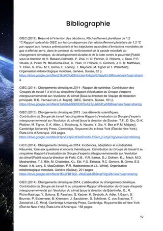  
Bibliographie 
 
GIEC (2018). Résumé à l’intention des décideurs, Réchauffement planétaire de 1,5
°C.R​apport spécial du GIEC sur les conséquences d’un réchauffement planétaire de 1,5 °C
par rapport aux niveaux préindustriels et les trajectoires associées d’émissions mondiales de
gaz à effet de serre, dans le contexte du renforcement de la parade mondiale au
changement climatique, du développement durable et de la lutte contre la pauvreté​ [Publié
sous la direction de V. Masson-Delmotte, P. Zhai, H. O. Pörtner, D. Roberts, J. Skea, P.R.
Shukla, A. Pirani, W. Moufouma-Okia, C. Péan, R. Pidcock, S. Connors, J. B. R. Matthews,
Y. Chen, X. Zhou, M. I. Gomis, E. Lonnoy, T. Maycock, M. Tignor et T. Waterfield].
Organisation météorologique mondiale, Genève, Suisse, 32 p.
https://drive.google.com/file/d/1koKCKaS6HuUwl-XHcpaRoWpy63-8Mmum/view?usp=sharin
g
GIEC (2014). Changements climatiques 2014 : Rapport de synthèse. ​Contribution des
Groupes de travail I, II et III au cinquième Rapport d’évaluation du Groupe d’experts
intergouvernemental sur l’évolution du climat​ [Sous la direction de l’équipe de rédaction
principale, R.K. Pachauri et L.A. Meyer]. GIEC, Genève, Suisse, 161 p.
https://drive.google.com/file/d/1nABkAr9R00O97IoX2TyUstXd1yW89Nxe/view?usp=sharing
GIEC (2013). Changements climatiques 2013 : Les éléments scientifiques.
Contribution du Groupe de travail I au cinquième Rapport d’évaluation du Groupe d’experts
intergouvernemental sur l’évolution du climat​ [sous la direction de Stocker, T.F., D. Qin, G.-K.
Plattner, M. Tignor, S. K. Allen, J. Boschung, A. Nauels, Y. Xia, V. Bex et P.M. Midgley].
Cambridge University Press, Cambridge, Royaume-Uni et New York (État de New York),
États-Unis d’Amérique. 204 pages.
https://drive.google.com/file/d/1prvFx3p2HYkefZnmKiLPSarr_ExmyCYg/view?usp=sharing
GIEC (2014). Changements climatiques 2014: Incidences, adaptation et vulnérabilité.
Résumés, foire aux questions et encarts thématiques. ​Contribution du Groupe de travail II au
cinquième Rapport d’évaluation du Groupe d’experts intergouvernemental sur l’évolution
du climat ​[Publié sous la direction de Field, C.B., V.R. Barros, D.J. Dokken, K.J. Mach, M.D.
Mastrandrea, T.E. Bilir, M. Chatterjee, K.L. Ebi, Y.O. Estrada, R.C. Genova, B. Girma, E.S.
Kissel, A.N. Levy, S. MacCracken, P.R. Mastrandrea et L.L. White]. Organisation
météorologique mondiale, Genève (Suisse), 201 pages
https://drive.google.com/file/d/1Ex2FBFDjD--vl6qEsp42RiD4ipY0gvZ8/view?usp=sharing
GIEC (2014). Changements climatiques 2014, L’atténuation du changement climatique.
Contribution du Groupe de travail III au cinquième Rapport d’évaluation du Groupe d’experts
intergouvernemental sur l’évolution du climat​ [sous la direction de Edenhofer, O., R.
Pichs-Madruga, Y. Sokona, E. Farahani, S. Kadner, K. Seyboth, A. Adler, I. Baum, S.
Brunner, P. Eickemeier, B. Kriemann, J. Savolainen, S. Schlömer, C. von Stechow, T.
Zwickel et J.C. Minx]. Cambridge University Press, Cambridge, Royaume-Uni et New York
(État de New York), États-Unis d’Amérique. 158 pages.
92 
 