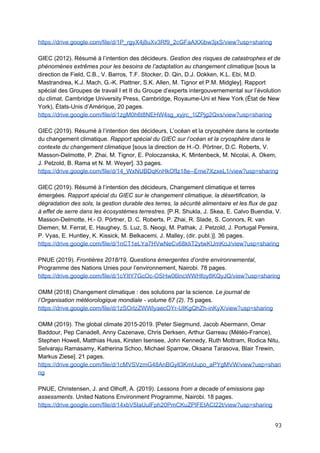  
https://drive.google.com/file/d/1P_rgyX4j8uXv3Rf9_2cGFaAXXibw3jxS/view?usp=sharing
GIEC (2012). Résumé à l’intention des décideurs. ​Gestion des risques de catastrophes et de
phénomènes extrêmes pour les besoins de l’adaptation au changement climatique​ [sous la
direction de Field, C.B., V. Barros, T.F. Stocker, D. Qin, D.J. Dokken, K.L. Ebi, M.D.
Mastrandrea, K.J. Mach, G.-K. Plattner, S.K. Allen, M. Tignor et P.M. Midgley]. Rapport
spécial des Groupes de travail I et II du Groupe d’experts intergouvernemental sur l’évolution
du climat. Cambridge University Press, Cambridge, Royaume-Uni et New York (État de New
York), États-Unis d’Amérique, 20 pages.
https://drive.google.com/file/d/1zgM0h6t8NEHW4sg_xyjrc_1lZPjg2Qxs/view?usp=sharing
GIEC (2019). Résumé à l’intention des décideurs, L’océan et la cryosphère dans le contexte
du changement climatique. ​Rapport spécial du GIEC sur l’océan et la cryosphère dans le
contexte du changement climatique​ [sous la direction de H.-O. Pörtner, D.C. Roberts, V.
Masson-Delmotte, P. Zhai, M. Tignor, E. Poloczanska, K. Mintenbeck, M. Nicolai, A. Okem,
J. Petzold, B. Rama et N. M. Weyer]. 33 pages.
https://drive.google.com/file/d/14_WxNUBDqKnHkOfIz18e--Eme7XzxeL1/view?usp=sharing
GIEC (2019). Résumé à l’intention des décideurs, Changement climatique et terres
émergées. ​Rapport spécial du GIEC sur le changement climatique, la désertification, la
dégradation des sols, la gestion durable des terres, la sécurité alimentaire et les flux de gaz
à effet de serre dans les écosystèmes terrestres.​ [P.R. Shukla, J. Skea, E. Calvo Buendia, V.
Masson-Delmotte, H.- O. Pörtner, D. C. Roberts, P. Zhai, R. Slade, S. Connors, R. van
Diemen, M. Ferrat, E. Haughey, S. Luz, S. Neogi, M. Pathak, J. Petzold, J. Portugal Pereira,
P. Vyas, E. Huntley, K. Kissick, M. Belkacemi, J. Malley, (dir. publ.)]. 36 pages.
https://drive.google.com/file/d/1nCT1eLYa7HVwNeCv68kIiT2ytwKUmKoJ/view?usp=sharing
PNUE (2019). ​Frontières 2018/19, Questions émergentes d’ordre environnemental​,
Programme des Nations Unies pour l’environnement, Nairobi. 78 pages.
https://drive.google.com/file/d/1cYItY7GcOc-OSHw06lncWWHfoy8KQyJQ/view?usp=sharing
OMM (2018) Changement climatique : des solutions par la science.​ Le journal de
l’Organisation météorologique mondiale - volume 67 (2)​. 75 pages.
https://drive.google.com/file/d/1zSOrlzZWWlyaecOYr-UIKgQhZh-inKyX/view?usp=sharing
OMM (2019). The global climate 2015-2019. [Peter Siegmund, Jacob Abermann, Omar
Baddour, Pep Canadell, Anny Cazenave, Chris Derksen, Arthur Garreau (Météo-France),
Stephen Howell, Matthias Huss, Kirsten Isensee, John Kennedy, Ruth Mottram, Rodica Nitu,
Selvaraju Ramasamy, Katherina Schoo, Michael Sparrow, Oksana Tarasova, Blair Trewin,
Markus Ziese]. 21 pages.
https://drive.google.com/file/d/1cMVSVzmG48AnBGyll3KmUupo_aPYgMVW/view?usp=shari
ng
PNUE, Christensen, J. and Olhoff, A. (2019). ​Lessons from a decade of emissions gap
assessments​. United Nations Environment Programme, Nairobi. 18 pages.
https://drive.google.com/file/d/14xbV5IaUulFph20PmCKuZPlFEtACl22t/view?usp=sharing
93 
 