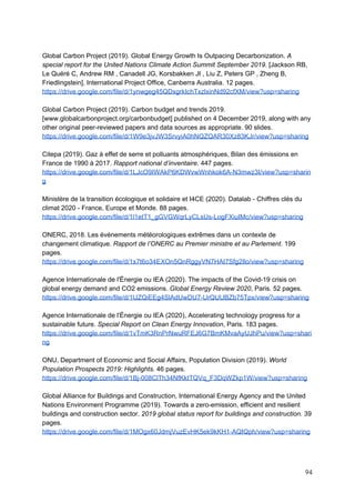  
Global Carbon Project (2019). Global Energy Growth Is Outpacing Decarbonization. ​A
special report for the United Nations Climate Action Summit September 2019.​ [Jackson RB,
Le Quéré C, Andrew RM , Canadell JG, Korsbakken JI , Liu Z, Peters GP , Zheng B,
Friedlingstein], International Project Office, Canberra Australia. 12 pages.
https://drive.google.com/file/d/1ynwgeg45QDxgrkIchTxzlxinNd92cfXM/view?usp=sharing
Global Carbon Project (2019). Carbon budget and trends 2019.
[www.globalcarbonproject.org/carbonbudget] published on 4 December 2019, along with any
other original peer-reviewed papers and data sources as appropriate. 90 slides.
https://drive.google.com/file/d/1W9e3jvJW3SrvyiA0hNQZQAR30Xz83KJr/view?usp=sharing
Citepa (2019). Gaz à effet de serre et polluants atmosphériques, Bilan des émissions en
France de 1990 à 2017. ​Rapport national d’inventaire​. 447 pages.
https://drive.google.com/file/d/1LJcO9IWAkP6KDWvwWnhkok6A-N3mwz3I/view?usp=sharin
g
Ministère de la transition écologique et solidaire et I4CE (2020). Datalab - Chiffres clés du
climat 2020 - France, Europe et Monde. 88 pages.
https://drive.google.com/file/d/1l1etT1_gGVGWqrLyCLsUs-LogFXiuIMc/view?usp=sharing
ONERC, 2018. Les événements météorologiques extrêmes dans un contexte de
changement climatique. ​Rapport de l’ONERC au Premier ministre et au Parlement. ​199
pages.
https://drive.google.com/file/d/1x7t6o34EXOn5QnRggyVN7HAI7Sfg2Ilo/view?usp=sharing
Agence Internationale de l'Énergie ou IEA (2020). The impacts of the Covid-19 crisis on
global energy demand and CO2 emissions. ​Global Energy Review 2020​, Paris. 52 pages.
https://drive.google.com/file/d/1lJZQiEEg4SlAdUwDU7-UrQUUBZb75Tpx/view?usp=sharing
Agence Internationale de l'Énergie ou IEA (2020), Accelerating technology progress for a
sustainable future. ​Special Report on Clean Energy Innovation​, Paris. 183 pages.
https://drive.google.com/file/d/1vTmK3RnPrNwuRFEJ6G7BmKMvaAyUJhPu/view?usp=shari
ng
ONU, Department of Economic and Social Affairs, Population Division (2019). ​World
Population Prospects 2019: Highlights. ​46 pages.
https://drive.google.com/file/d/1Bj-008ClTh34NfKktTQVq_F3DqWZkp1W/view?usp=sharing
Global Alliance for Buildings and Construction, International Energy Agency and the United
Nations Environment Programme (2019). Towards a zero-emission, efficient and resilient
buildings and construction sector. ​2019 global status report for buildings and construction. ​39
pages.
https://drive.google.com/file/d/1MOgx60JdmjVuzEvHK5ek9kKH1-AQIQph/view?usp=sharing
94 
 