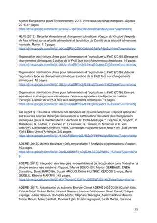  
Agence Européenne pour l’Environnement, 2015. Vivre sous un climat changeant. ​Signaux
2015.​ 37 pages.
https://drive.google.com/file/d/1jpVLlsZCrJpiF56uRfx45hxq8rQvMx6A/view?usp=sharing
HLPE (2012). Sécurité alimentaire et changement climatique. ​Rapport du Groupe d’experts
de haut niveau sur la sécurité alimentaire et la nutrition du Comité de la sécurité alimentaire
mondiale​, Rome. 115 pages.
https://drive.google.com/file/d/1txjKuuQP5nCE0KKdddvAb7dVyA4bcEcv/view?usp=sharing
Organisation des Nations Unies pour l’alimentation et l’agriculture ou FAO (2016). Elevage et
changements climatiques. ​L’action de la FAO face aux changements climatiques​. 16 pages.
https://drive.google.com/file/d/1GUJqvUcqDBVhc2Al-9YrgQ5zywshTeG3/view?usp=sharing
Organisation des Nations Unies pour l’alimentation et l’agriculture ou FAO (2016). Adapter
l’agriculture face au changement climatique. ​L’action de la FAO face aux changements
climatiques​. 16 pages.
https://drive.google.com/file/d/1GUJqvUcqDBVhc2Al-9YrgQ5zywshTeG3/view?usp=sharing
Organisation des Nations Unies pour l’alimentation et l’agriculture ou FAO (2016). Energie,
agriculture et changements climatiques : Vers une agriculture intelligente en matière
d’énergie. ​L’action de la FAO face aux changements climatiques​. 16 pages.
https://drive.google.com/file/d/1GUJqvUcqDBVhc2Al-9YrgQ5zywshTeG3/view?usp=sharing
GIEC (2011). Résumé à l’intention des décideurs et Résumé technique. ​Rapport spécial du
GIEC sur les sources d’énergie renouvelable et l’atténuation des effets des changements
climatiques​ [sous la direction de O. Edenhofer, R. Pichs-Madruga, Y. Sokona, K. Seyboth, P.
Matschoss, S. Kadner, T. Zwickel, P. Eickemeier, G. Hansen, S. Schlömer et C. von
Stechow], Cambridge University Press, Cambridge, Royaume-Uni et New York (État de New
York), États-Unis d’Amérique. 242 pages.
https://drive.google.com/file/d/1H_bOcF6BpnkNgBABZo3PFHPbLkgivlB8/view?usp=sharing
ADEME (2015). Un mix électrique 100% renouvelable ? Analyses et optimisations. Rapport​.
163 pages.
https://drive.google.com/file/d/1DkeG3lJUKhFq_c3gDXrkSEDB3WR701nU/view?usp=sharin
g
ADEME (2018). Intégration des énergies renouvelables et de récupération dans l’industrie : à
chaque secteur ses solutions. ​Rapport​. [Marina BOUCHER, Manon GERBAUD, ENEA
Consulting, David BARDINA, Suzan HMOUD, Céline HUITRIC, KERDOS Energy, Mehdi
GUELLIL, Etienne MARTIN]. 148 pages.
https://drive.google.com/file/d/1eG-lTngrgyfC1BzYhnJ30X6WUE91-6c3/view?usp=sharing
ADEME (2017). Actualisation du scénario Energie-Climat ADEME 2035-2050. [Guilain Cals,
Patricia Sidat, Robert Bellini, Vincent Guenard, Nadine Berthomieu, David Canal, Philippe
Laplaige, Julien Delanoe, Rodolphe Morlot, Stéphane Biscaglia, Astrid Cardona Maestro,
Simon Thouin, Marc Bardinal, Thomas Eglin, Bruno Gagnepain, Sarah Martin, Florence
95 
 