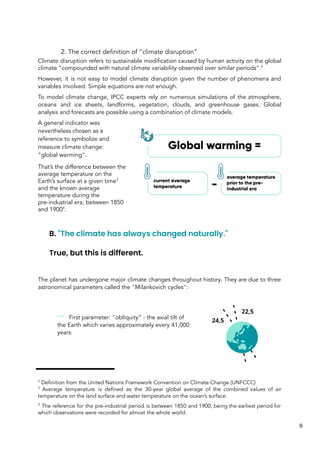 2. The correct definition of “climate disruption”
Climate disruption refers to sustainable modification caused by human activity on the global
climate “compounded with natural climate variability observed over similar periods".2
However, it is not easy to model climate disruption given the number of phenomena and
variables involved. Simple equations are not enough.
To model climate change, IPCC experts rely on numerous simulations of the atmosphere,
oceans and ice sheets, landforms, vegetation, clouds, and greenhouse gases. Global
analysis and forecasts are possible using a combination of climate models.
A general indicator was
nevertheless chosen as a
reference to symbolize and
measure climate change:
"global warming".
That’s the difference between the
average temperature on the
Earth’s surface at a given time3
and the known average
temperature during the
pre-industrial era, between 1850
and 19004
.
B. "The climate has always changed naturally."
True, but this is different.
The planet has undergone major climate changes throughout history. They are due to three
astronomical parameters called the "Milankovich cycles":
First parameter: "obliquity” - the axial tilt of
the Earth which varies approximately every 41,000
years.
2
Definition from the United Nations Framework Convention on Climate Change (UNFCCC)
3
Average temperature is defined as the 30-year global average of the combined values of air
temperature on the land surface and water temperature on the ocean’s surface.
4
The reference for the pre-industrial period is between 1850 and 1900, being the earliest period for
which observations were recorded for almost the whole world.
9
 