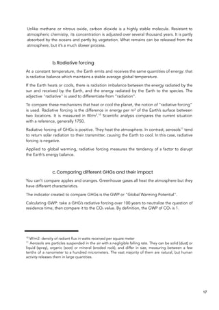 Unlike methane or nitrous oxide, carbon dioxide is a highly stable molecule. Resistant to
atmospheric chemistry, its concentration is adjusted over several thousand years. It is partly
absorbed by the oceans and partly by vegetation. What remains can be released from the
atmosphere, but it’s a much slower process.
b.Radiative forcing
At a constant temperature, the Earth emits and receives the same quantities of energy: that
is radiative balance which maintains a stable average global temperature.
If the Earth heats or cools, there is radiation imbalance between the energy radiated by the
sun and received by the Earth, and the energy radiated by the Earth to the species. The
adjective "radiative" is used to differentiate from “radiation”.
To compare these mechanisms that heat or cool the planet, the notion of “radiative forcing”
is used. Radiative forcing is the difference in energy per m² of the Earth’s surface between
two locations. It is measured in W/m2
.10
Scientific analysis compares the current situation
with a reference, generally 1750.
Radiative forcing of GHGs is positive. They heat the atmosphere. In contrast, aerosols11
tend
to return solar radiation to their transmitter, causing the Earth to cool. In this case, radiative
forcing is negative.
Applied to global warming, radiative forcing measures the tendency of a factor to disrupt
the Earth’s energy balance.
c.Comparing different GHGs and their impact
You can’t compare apples and oranges. Greenhouse gases all heat the atmosphere but they
have different characteristics.
The indicator created to compare GHGs is the GWP or "Global Warming Potential".
Calculating GWP: take a GHG’s radiative forcing over 100 years to neutralize the question of
residence time, then compare it to the CO₂ value. By definition, the GWP of CO₂ is 1.
10
W/m2: density of radiant flux in watts received per square meter
11
Aerosols are particles suspended in the air with a negligible falling rate. They can be solid (dust) or
liquid (spray), organic (soot) or mineral (eroded rock), and differ in size, measuring between a few
tenths of a nanometer to a hundred micrometers. The vast majority of them are natural, but human
activity releases them in large quantities.
17
 