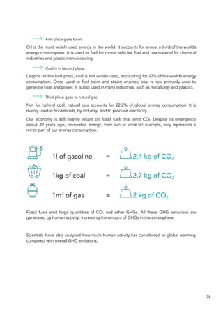 First place goes to oil.
Oil is the most widely used energy in the world. It accounts for almost a third of the world’s
energy consumption. It is used as fuel for motor vehicles, fuel and raw material for chemical
industries and plastic manufacturing.
Coal is in second place.
Despite all the bad press, coal is still widely used, accounting for 27% of the world’s energy
consumption. Once used to fuel trains and steam engines, coal is now primarily used to
generate heat and power. It is also used in many industries, such as metallurgy and plastics.
Third place goes to natural gas.
Not far behind coal, natural gas accounts for 22.2% of global energy consumption. It is
mainly used in households, by industry, and to produce electricity.
Our economy is still heavily reliant on fossil fuels that emit CO₂. Despite its emergence
about 30 years ago, renewable energy, from sun or wind for example, only represents a
minor part of our energy consumption.
1l of gasoline = 2.4 kg of CO2
1kg of coal = 2.7 kg of CO2
1m3
of gas = 2 kg of CO2
Fossil fuels emit large quantities of CO₂ and other GHGs. All these GHG emissions are
generated by human activity, increasing the amount of GHGs in the atmosphere.
Scientists have also analyzed how much human activity has contributed to global warming
compared with overall GHG emissions.
24
 