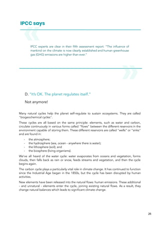IPCC experts are clear in their fifth assessment report: “The influence of
mankind on the climate is now clearly established and human greenhouse
gas (GHG) emissions are higher than ever.”
D. “It’s OK. The planet regulates itself.”
Not anymore!
Many natural cycles help the planet self-regulate to sustain ecosystems. They are called
"biogeochemical cycles".
These cycles are all based on the same principle: elements, such as water and carbon,
circulate continuously in various forms called “flows” between the different reservoirs in the
environment capable of storing them. These different reservoirs are called "wells” or “sinks"
and are found in:
- the atmosphere;
- the hydrosphere (sea, ocean - anywhere there is water);
- the lithosphere (soil); and
- the biosphere (living organisms).
We’ve all heard of the water cycle: water evaporates from oceans and vegetation, forms
clouds, then falls back as rain or snow, feeds streams and vegetation, and then the cycle
begins again.
The carbon cycle plays a particularly vital role in climate change. It has continued to function
since the Industrial Age began in the 1850s, but the cycle has been disrupted by human
activities.
New elements have been released into the natural flows: human emissions. These additional
- and unnatural - elements enter the cycle, joining existing natural flows. As a result, they
change natural balances which leads to significant climate change.
26
 