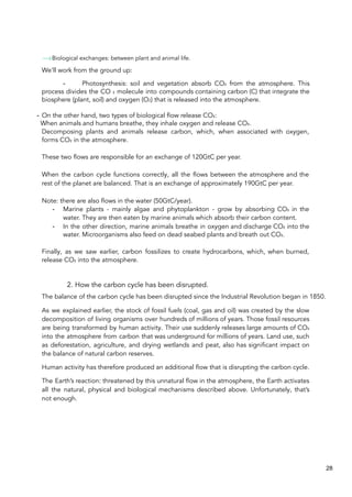 Biological exchanges: between plant and animal life.
We'll work from the ground up:
- Photosynthesis: soil and vegetation absorb CO₂ from the atmosphere. This
process divides the CO ₂ molecule into compounds containing carbon (C) that integrate the
biosphere (plant, soil) and oxygen (O2) that is released into the atmosphere.
- On the other hand, two types of biological flow release CO₂:
When animals and humans breathe, they inhale oxygen and release CO₂.
Decomposing plants and animals release carbon, which, when associated with oxygen,
forms CO₂ in the atmosphere.
These two flows are responsible for an exchange of 120GtC per year.
When the carbon cycle functions correctly, all the flows between the atmosphere and the
rest of the planet are balanced. That is an exchange of approximately 190GtC per year.
Note: there are also flows in the water (50GtC/year).
- Marine plants - mainly algae and phytoplankton - grow by absorbing CO₂ in the
water. They are then eaten by marine animals which absorb their carbon content.
- In the other direction, marine animals breathe in oxygen and discharge CO₂ into the
water. Microorganisms also feed on dead seabed plants and breath out CO₂.
Finally, as we saw earlier, carbon fossilizes to create hydrocarbons, which, when burned,
release CO₂ into the atmosphere.
2. How the carbon cycle has been disrupted.
The balance of the carbon cycle has been disrupted since the Industrial Revolution began in 1850.
As we explained earlier, the stock of fossil fuels (coal, gas and oil) was created by the slow
decomposition of living organisms over hundreds of millions of years. Those fossil resources
are being transformed by human activity. Their use suddenly releases large amounts of CO₂
into the atmosphere from carbon that was underground for millions of years. Land use, such
as deforestation, agriculture, and drying wetlands and peat, also has significant impact on
the balance of natural carbon reserves.
Human activity has therefore produced an additional flow that is disrupting the carbon cycle.
The Earth’s reaction: threatened by this unnatural flow in the atmosphere, the Earth activates
all the natural, physical and biological mechanisms described above. Unfortunately, that’s
not enough.
28
 