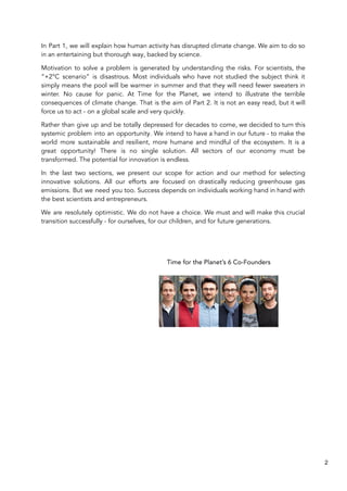 In Part 1, we will explain how human activity has disrupted climate change. We aim to do so
in an entertaining but thorough way, backed by science.
Motivation to solve a problem is generated by understanding the risks. For scientists, the
“+2°C scenario” is disastrous. Most individuals who have not studied the subject think it
simply means the pool will be warmer in summer and that they will need fewer sweaters in
winter. No cause for panic. At Time for the Planet, we intend to illustrate the terrible
consequences of climate change. That is the aim of Part 2. It is not an easy read, but it will
force us to act - on a global scale and very quickly.
Rather than give up and be totally depressed for decades to come, we decided to turn this
systemic problem into an opportunity. We intend to have a hand in our future - to make the
world more sustainable and resilient, more humane and mindful of the ecosystem. It is a
great opportunity! There is no single solution. All sectors of our economy must be
transformed. The potential for innovation is endless.
In the last two sections, we present our scope for action and our method for selecting
innovative solutions. All our efforts are focused on drastically reducing greenhouse gas
emissions. But we need you too. Success depends on individuals working hand in hand with
the best scientists and entrepreneurs.
We are resolutely optimistic. We do not have a choice. We must and will make this crucial
transition successfully - for ourselves, for our children, and for future generations.
Time for the Planet’s 6 Co-Founders
2
 
