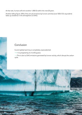 At that rate, humans will emit another 1,000 Gt within the next 20 years.
Another telling figure: 50% of the annual emissions by human activities (over 50Gt CO₂ equivalent)
takes up residence in the atmosphere as GHGs.
Conclusion
Current global warming is completely unprecedented.
It is progressing at a hurtling pace.
This is due to GHG emissions generated by human activity, which disrupt the carbon
cycle.
30
 