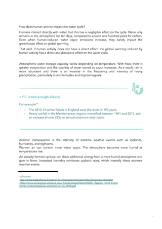 How does human activity impact the water cycle?
Humans interact directly with water, but this has a negligible effect on the cycle. Water only
remains in the atmosphere for ten days, compared to around one hundred years for carbon.
Even when human-induced water vapor emissions increase, they barely impact the
greenhouse effect or global warming.
That said, if human activity does not have a direct effect, the global warming induced by
human activity has a direct and disruptive effect on the water cycle.
Atmospheric water storage capacity varies depending on temperature. With heat, there is
greater evaporation and the quantity of water stored as vapor increases. As a result, rain is
more abundant and there is an increase in the frequency and intensity of heavy
precipitation, particularly in mid-latitudes and tropical regions.
+1°C is bad enough already
For example16
:
- The 2013-14 winter floods in England were the worst in 190 years.
- Heavy rainfall in the Mediterranean regions intensified between 1961 and 2015, with
an increase of over 22% on annual maximum daily totals.
Another consequence is the intensity of extreme weather events such as cyclones,
hurricanes, and typhoons.
Warmer air can contain more water vapor. The atmosphere becomes more humid as
temperatures rise.
An already-formed cyclone can draw additional energy from a more humid atmosphere and
gain in force. Increased humidity reinforces cyclonic rains, which intensify these extreme
weather events.
16 Sources:
http://www.meteofrance.fr/prevoir-le-temps/phenomenes-meteo/les-pluies-intenses#
https://www.ecologique-solidaire.gouv.fr/sites/default/files/ONERC_Rapport_2018_Evene
ments_meteorologiques_extremes_et_CC_WEB.pdf
35
 