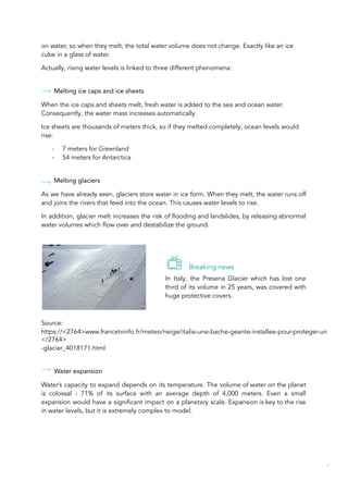 on water, so when they melt, the total water volume does not change. Exactly like an ice
cube in a glass of water.
Actually, rising water levels is linked to three different phenomena:
Melting ice caps and ice sheets
When the ice caps and sheets melt, fresh water is added to the sea and ocean water.
Consequently, the water mass increases automatically.
Ice sheets are thousands of meters thick, so if they melted completely, ocean levels would
rise:
- 7 meters for Greenland
- 54 meters for Antarctica
Melting glaciers
As we have already seen, glaciers store water in ice form. When they melt, the water runs off
and joins the rivers that feed into the ocean. This causes water levels to rise.
In addition, glacier melt increases the risk of flooding and landslides, by releasing abnormal
water volumes which flow over and destabilize the ground.
Breaking news
In Italy, the Presena Glacier which has lost one
third of its volume in 25 years, was covered with
huge protective covers.
Source:
https://<2764>www.francetvinfo.fr/meteo/neige/italie-une-bache-geante-installee-pour-proteger-un
</2764>
-glacier_4018171.html
Water expansion
Water’s capacity to expand depends on its temperature. The volume of water on the planet
is colossal - 71% of its surface with an average depth of 4,000 meters. Even a small
expansion would have a significant impact on a planetary scale. Expansion is key to the rise
in water levels, but it is extremely complex to model.
38
 