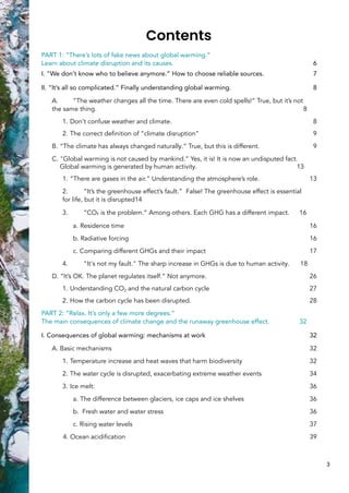 Contents
PART 1: “There’s lots of fake news about global warming.”
Learn about climate disruption and its causes. 6
I. "We don’t know who to believe anymore.” How to choose reliable sources. 7
II. “It’s all so complicated.” Finally understanding global warming. 8
A. “The weather changes all the time. There are even cold spells!” True, but it’s not
the same thing. 8
1. Don't confuse weather and climate. 8
2. The correct definition of “climate disruption” 9
B. “The climate has always changed naturally.” True, but this is different. 9
C. "Global warming is not caused by mankind.” Yes, it is! It is now an undisputed fact.
Global warming is generated by human activity. 13
1. “There are gases in the air.” Understanding the atmosphere’s role. 13
2. “It’s the greenhouse effect’s fault.” False! The greenhouse effect is essential
for life, but it is disrupted14
3. “CO₂ is the problem.” Among others. Each GHG has a different impact. 16
a. Residence time 16
b. Radiative forcing 16
c. Comparing different GHGs and their impact 17
4. "It's not my fault." The sharp increase in GHGs is due to human activity. 18
D. “It’s OK. The planet regulates itself.” Not anymore. 26
1. Understanding CO2 and the natural carbon cycle 27
2. How the carbon cycle has been disrupted. 28
PART 2: “Relax. It’s only a few more degrees.”
The main consequences of climate change and the runaway greenhouse effect. 32
I. Consequences of global warming: mechanisms at work 32
A. Basic mechanisms 32
1. Temperature increase and heat waves that harm biodiversity 32
2. The water cycle is disrupted, exacerbating extreme weather events 34
3. Ice melt: 36
a. The difference between glaciers, ice caps and ice shelves 36
b. Fresh water and water stress 36
c. Rising water levels 37
4. Ocean acidification 39
3
 