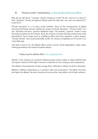 B. “Vicious circle” mechanisms, or the double whammy effect
Why do we talk about “runaway” climate change so much? Or the “point of no return”?
And “absolute” climate emergency? Where does this idea that “we must not exceed 2°C”
come from?
Climate disruption is in no way a linear problem. Some of the consequences of global
warming themselves become additional causes of climate disruption. “Vicious circles” of a
sort. Scientists call them “positive feedback loops”. But beware, “positive” doesn’t mean
that they’re positive for the climate. Quite the contrary. It means that they enhance the initial
perturbation. Some loops have an amplifying effect and some represent a grave danger:
“climate bombs” that could potentially render the climate completely out of control in an
irreversible way.
Let’s take a look at six: the albedo effect, ocean currents, forest degradation, water vapor,
melting permafrost and methane hydrate release.
1.Reducing the albedo effect: not a pretty picture
Albedo is the measure of a surface’s reflective power. Every surface or object reflects back
into space a fraction of the light it receives. It absorbs the rest, raising its own temperature.
The albedo is the proportion of solar energy that is reflected in relation to what is absorbed.
Albedo is different depending on a surface’s color and composition. The lighter the color,
the higher the albedo. As snow, clouds and ice are white, they reflect a lot of solar radiation.
40
 