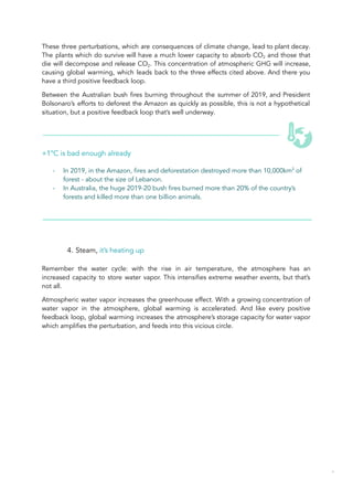 These three perturbations, which are consequences of climate change, lead to plant decay.
The plants which do survive will have a much lower capacity to absorb CO2 and those that
die will decompose and release CO2. This concentration of atmospheric GHG will increase,
causing global warming, which leads back to the three effects cited above. And there you
have a third positive feedback loop.
Between the Australian bush fires burning throughout the summer of 2019, and President
Bolsonaro’s efforts to deforest the Amazon as quickly as possible, this is not a hypothetical
situation, but a positive feedback loop that’s well underway.
+1°C is bad enough already
- In 2019, in the Amazon, fires and deforestation destroyed more than 10,000km2
of
forest - about the size of Lebanon.
- In Australia, the huge 2019-20 bush fires burned more than 20% of the country’s
forests and killed more than one billion animals.
4. Steam, it’s heating up
Remember the water cycle: with the rise in air temperature, the atmosphere has an
increased capacity to store water vapor. This intensifies extreme weather events, but that’s
not all.
Atmospheric water vapor increases the greenhouse effect. With a growing concentration of
water vapor in the atmosphere, global warming is accelerated. And like every positive
feedback loop, global warming increases the atmosphere’s storage capacity for water vapor
which amplifies the perturbation, and feeds into this vicious circle.
43
 