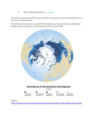 5. The melting permafrost, it’s no joke
Permafrost is permanently frozen ground where its temperature has not exceeded 0°C for at
least two consecutive years.
Permafrost can be found on around 20% of the planet's surface, particularly in Greenland,
Alaska, Canada and Russia. It can even be found in the French Alps.
Source:
https://www.eea.europa.eu/data-and-maps/figures/permafrost-in-the-northern-hemi sphere
44
 