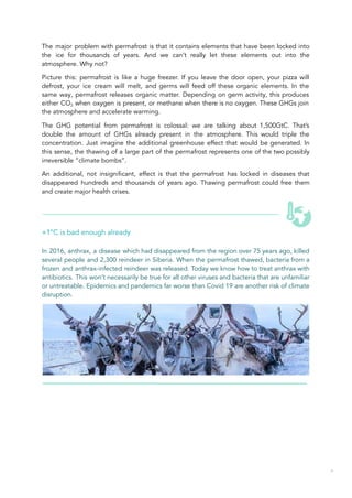 The major problem with permafrost is that it contains elements that have been locked into
the ice for thousands of years. And we can’t really let these elements out into the
atmosphere. Why not?
Picture this: permafrost is like a huge freezer. If you leave the door open, your pizza will
defrost, your ice cream will melt, and germs will feed off these organic elements. In the
same way, permafrost releases organic matter. Depending on germ activity, this produces
either CO2 when oxygen is present, or methane when there is no oxygen. These GHGs join
the atmosphere and accelerate warming.
The GHG potential from permafrost is colossal: we are talking about 1,500GtC. That’s
double the amount of GHGs already present in the atmosphere. This would triple the
concentration. Just imagine the additional greenhouse effect that would be generated. In
this sense, the thawing of a large part of the permafrost represents one of the two possibly
irreversible “climate bombs”.
An additional, not insignificant, effect is that the permafrost has locked in diseases that
disappeared hundreds and thousands of years ago. Thawing permafrost could free them
and create major health crises.
+1°C is bad enough already
In 2016, anthrax, a disease which had disappeared from the region over 75 years ago, killed
several people and 2,300 reindeer in Siberia. When the permafrost thawed, bacteria from a
frozen and anthrax-infected reindeer was released. Today we know how to treat anthrax with
antibiotics. This won’t necessarily be true for all other viruses and bacteria that are unfamiliar
or untreatable. Epidemics and pandemics far worse than Covid 19 are another risk of climate
disruption.
45
 
