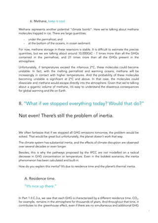 6. Methane, keep it cool
Methane represents another potential “climate bomb”. Here we’re talking about methane
molecules trapped in ice. There are large quantities:
- under the permafrost; and
- at the bottom of the oceans, in ocean sediment.
For now, methane storage in these reservoirs is stable. It is difficult to estimate the precise
quantities, but we are talking about around 10,000GtC - 7 times more than all the GHGs
contained in the permafrost, and 21 times more than all the GHGs present in the
atmosphere.
Unfortunately, if temperatures exceed the infamous 2°C, these molecules could become
unstable. In fact, with the melting permafrost and warming oceans, methane will be
increasingly in contact with higher temperatures. And the probability of these molecules
becoming unstable is significant at 2°C and above. In that case, the molecules could
dissociate and methane would escape directly into the atmosphere. Given that we’re talking
about a gigantic volume of methane, it’s easy to understand the disastrous consequences
for global warming and life on Earth.
II. “What if we stopped everything today? Would that do?”
Not even! There’s still the problem of inertia.
We often fantasize that if we stopped all GHG emissions tomorrow, the problem would be
solved. That would be great but unfortunately, the planet doesn't work that way.
The climate system has substantial inertia, and the effects of climate disruption are observed
over several decades or even longer.
Besides, this is why the pathways proposed by the IPCC are not modelled on a radical
decrease in GHG concentration or temperature. Even in the boldest scenarios, the inertia
phenomenon has been calculated and built-in.
How do you explain this inertia? It’s due to residence time and the planet’s thermal inertia.
A. Residence time.
“It’s nice up there.”
In Part 1.II.C.3.a, we saw that each GHG is characterized by a different residence time. CO2,
for example, remains in the atmosphere for thousands of years. And throughout that time, it
contributes to the greenhouse effect, even if there are no simultaneous and additional GHG
46
 