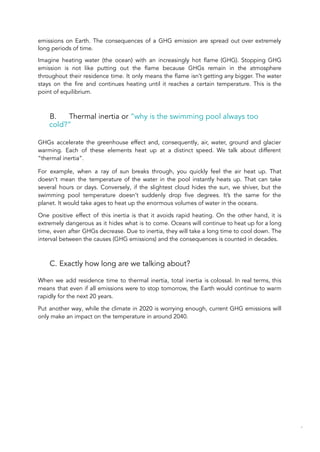 emissions on Earth. The consequences of a GHG emission are spread out over extremely
long periods of time.
Imagine heating water (the ocean) with an increasingly hot flame (GHG). Stopping GHG
emission is not like putting out the flame because GHGs remain in the atmosphere
throughout their residence time. It only means the flame isn’t getting any bigger. The water
stays on the fire and continues heating until it reaches a certain temperature. This is the
point of equilibrium.
B. Thermal inertia or “why is the swimming pool always too
cold?”
GHGs accelerate the greenhouse effect and, consequently, air, water, ground and glacier
warming. Each of these elements heat up at a distinct speed. We talk about different
“thermal inertia”.
For example, when a ray of sun breaks through, you quickly feel the air heat up. That
doesn’t mean the temperature of the water in the pool instantly heats up. That can take
several hours or days. Conversely, if the slightest cloud hides the sun, we shiver, but the
swimming pool temperature doesn’t suddenly drop five degrees. It’s the same for the
planet. It would take ages to heat up the enormous volumes of water in the oceans.
One positive effect of this inertia is that it avoids rapid heating. On the other hand, it is
extremely dangerous as it hides what is to come. Oceans will continue to heat up for a long
time, even after GHGs decrease. Due to inertia, they will take a long time to cool down. The
interval between the causes (GHG emissions) and the consequences is counted in decades.
C. Exactly how long are we talking about?
When we add residence time to thermal inertia, total inertia is colossal. In real terms, this
means that even if all emissions were to stop tomorrow, the Earth would continue to warm
rapidly for the next 20 years.
Put another way, while the climate in 2020 is worrying enough, current GHG emissions will
only make an impact on the temperature in around 2040.
47
 