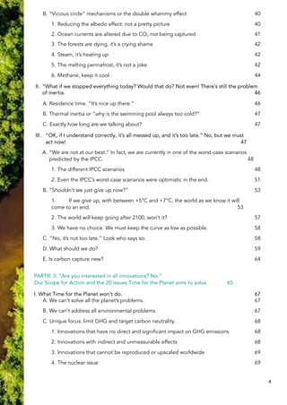 B. “Vicious circle” mechanisms or the double whammy effect 40
1. Reducing the albedo effect: not a pretty picture 40
2. Ocean currents are altered due to CO2 not being captured 41
3. The forests are dying, it’s a crying shame 42
4. Steam, it’s heating up 42
5. The melting permafrost, it’s not a joke 42
6. Methane, keep it cool 44
II. “What if we stopped everything today? Would that do? Not even! There’s still the problem
of inertia. 46
A. Residence time. “It’s nice up there.” 46
B. Thermal inertia or “why is the swimming pool always too cold?” 47
C. Exactly how long are we talking about? 47
III. “OK, if I understand correctly, it’s all messed up, and it’s too late.” No, but we must
act now! 47
A. “We are not at our best.” In fact, we are currently in one of the worst-case scenarios
predicted by the IPCC. 48
1. The different IPCC scenarios 48
2. Even the IPCC’s worst-case scenarios were optimistic in the end. 51
B. “Shouldn’t we just give up now?” 53
1. If we give up, with between +5°C and +7°C, the world as we know it will
come to an end. 53
2. The world will keep going after 2100, won’t it? 57
3. We have no choice. We must keep the curve as low as possible. 58
C. “No, it’s not too late.” Look who says so. 58
D. What should we do? 59
E. Is carbon capture new? 64
PARTIE 3: “Are you interested in all innovations? No.”
Our Scope for Action and the 20 issues Time for the Planet aims to solve. 65
I. What Time for the Planet won’t do. 67
A. We can’t solve all the planet’s problems. 67
B. We can’t address all environmental problems. 67
C. Unique focus: limit GHG and target carbon neutrality. 68
1. Innovations that have no direct and significant impact on GHG emissions 68
2. Innovations with indirect and unmeasurable effects 68
3. Innovations that cannot be reproduced or upscaled worldwide 69
4. The nuclear issue 69
4
 