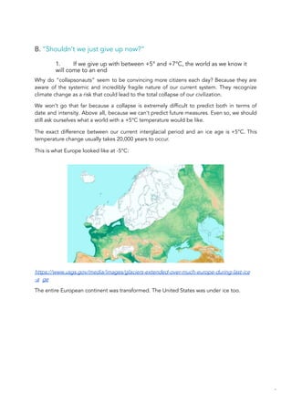 B. “Shouldn’t we just give up now?”
1. If we give up with between +5° and +7°C, the world as we know it
will come to an end
Why do “collapsonauts” seem to be convincing more citizens each day? Because they are
aware of the systemic and incredibly fragile nature of our current system. They recognize
climate change as a risk that could lead to the total collapse of our civilization.
We won’t go that far because a collapse is extremely difficult to predict both in terms of
date and intensity. Above all, because we can’t predict future measures. Even so, we should
still ask ourselves what a world with a +5°C temperature would be like.
The exact difference between our current interglacial period and an ice age is +5°C. This
temperature change usually takes 20,000 years to occur.
This is what Europe looked like at -5°C:
https://www.usgs.gov/media/images/glaciers-extended-over-much-europe-during-last-ice
-a ge
The entire European continent was transformed. The United States was under ice too.
52
 
