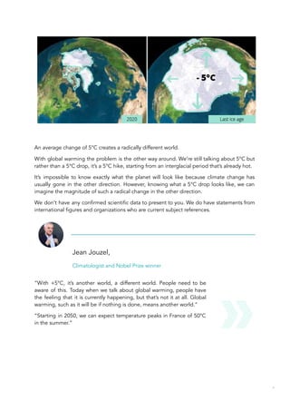 An average change of 5°C creates a radically different world.
With global warming the problem is the other way around. We’re still talking about 5°C but
rather than a 5°C drop, it’s a 5°C hike, starting from an interglacial period that’s already hot.
It’s impossible to know exactly what the planet will look like because climate change has
usually gone in the other direction. However, knowing what a 5°C drop looks like, we can
imagine the magnitude of such a radical change in the other direction.
We don’t have any confirmed scientific data to present to you. We do have statements from
international figures and organizations who are current subject references.
Jean Jouzel,
Climatologist and Nobel Prize winner
“With +5°C, it’s another world, a different world. People need to be
aware of this. Today when we talk about global warming, people have
the feeling that it is currently happening, but that’s not it at all. Global
warming, such as it will be if nothing is done, means another world.”
“Starting in 2050, we can expect temperature peaks in France of 50°C
in the summer.”
53
 