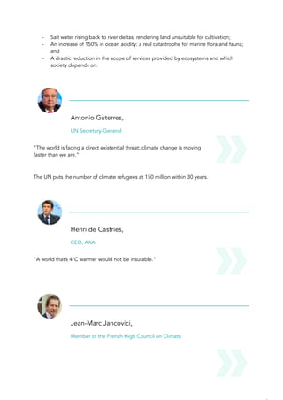 - Salt water rising back to river deltas, rendering land unsuitable for cultivation;
- An increase of 150% in ocean acidity: a real catastrophe for marine flora and fauna;
and
- A drastic reduction in the scope of services provided by ecosystems and which
society depends on.
Antonio Guterres,
UN Secretary-General
“The world is facing a direct existential threat; climate change is moving
faster than we are.”
The UN puts the number of climate refugees at 150 million within 30 years.
Henri de Castries,
CEO, AXA
“A world that’s 4°C warmer would not be insurable.”
Jean-Marc Jancovici,
Member of the French High Council on Climate
 