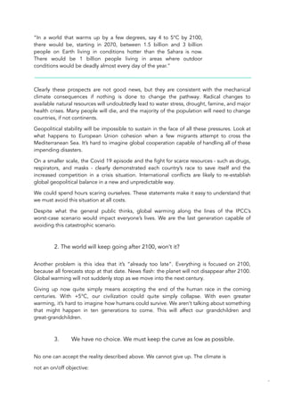 “In a world that warms up by a few degrees, say 4 to 5°C by 2100,
there would be, starting in 2070, between 1.5 billion and 3 billion
people on Earth living in conditions hotter than the Sahara is now.
There would be 1 billion people living in areas where outdoor
conditions would be deadly almost every day of the year.”
Clearly these prospects are not good news, but they are consistent with the mechanical
climate consequences if nothing is done to change the pathway. Radical changes to
available natural resources will undoubtedly lead to water stress, drought, famine, and major
health crises. Many people will die, and the majority of the population will need to change
countries, if not continents.
Geopolitical stability will be impossible to sustain in the face of all these pressures. Look at
what happens to European Union cohesion when a few migrants attempt to cross the
Mediterranean Sea. It’s hard to imagine global cooperation capable of handling all of these
impending disasters.
On a smaller scale, the Covid 19 episode and the fight for scarce resources - such as drugs,
respirators, and masks - clearly demonstrated each country’s race to save itself and the
increased competition in a crisis situation. International conflicts are likely to re-establish
global geopolitical balance in a new and unpredictable way.
We could spend hours scaring ourselves. These statements make it easy to understand that
we must avoid this situation at all costs.
Despite what the general public thinks, global warming along the lines of the IPCC’s
worst-case scenario would impact everyone’s lives. We are the last generation capable of
avoiding this catastrophic scenario.
2. The world will keep going after 2100, won’t it?
Another problem is this idea that it’s “already too late”. Everything is focused on 2100,
because all forecasts stop at that date. News flash: the planet will not disappear after 2100.
Global warming will not suddenly stop as we move into the next century.
Giving up now quite simply means accepting the end of the human race in the coming
centuries. With +5°C, our civilization could quite simply collapse. With even greater
warming, it’s hard to imagine how humans could survive. We aren’t talking about something
that might happen in ten generations to come. This will affect our grandchildren and
great-grandchildren.
3. We have no choice. We must keep the curve as low as possible.
No one can accept the reality described above. We cannot give up. The climate is
not an on/off objective:
56
 