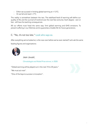 - Either we succeed in limiting global warming at +1.5°C;
- Or we fail and reach +7°C.
The reality is somewhere between the two. The stabilized level of warming will define our
quality of life and the survival of mankind over the next few centuries. Each degree - won or
lost - will have far-reaching consequences.
All our efforts must head the same way: limit global warming and GHG emissions. To
prevent suffering in our lifetimes and to guarantee a livable life for future generations.
C. “No, it’s not too late.” Look who says so.
After everything we’ve looked at, is the race over before we’ve even started? Let’s ask the same
leading figures and organizations:
Jean Jouzel,
Climatologist and Nobel Prize winner, in 2020:
“Global warming will be played out in the next 10 to 20 years.”
“We must act now”.
“One of the keys to success is innovation”.
57
 
