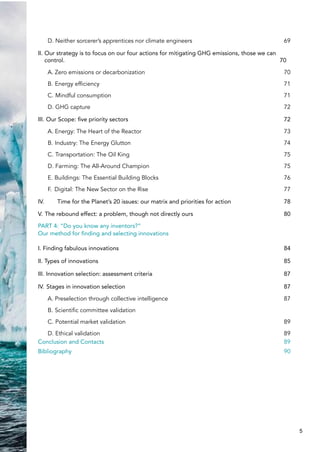 D. Neither sorcerer’s apprentices nor climate engineers 69
II. Our strategy is to focus on our four actions for mitigating GHG emissions, those we can
control. 70
A. Zero emissions or decarbonization 70
B. Energy efficiency 71
C. Mindful consumption 71
D. GHG capture 72
III. Our Scope: five priority sectors 72
A. Energy: The Heart of the Reactor 73
B. Industry: The Energy Glutton 74
C. Transportation: The Oil King 75
D. Farming: The All-Around Champion 75
E. Buildings: The Essential Building Blocks 76
F. Digital: The New Sector on the Rise 77
IV. Time for the Planet’s 20 issues: our matrix and priorities for action 78
V. The rebound effect: a problem, though not directly ours 80
PART 4: “Do you know any inventors?”
Our method for finding and selecting innovations
I. Finding fabulous innovations 84
II. Types of innovations 85
III. Innovation selection: assessment criteria 87
IV. Stages in innovation selection 87
A. Preselection through collective intelligence 87
B. Scientific committee validation
C. Potential market validation 89
D. Ethical validation 89
Conclusion and Contacts 89
Bibliography 90
5
 