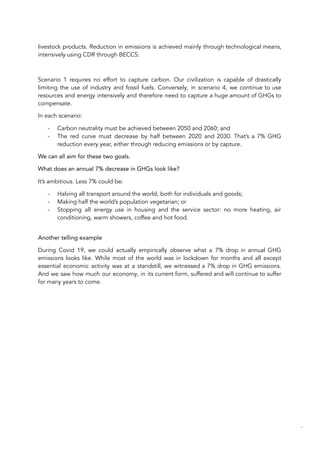 livestock products. Reduction in emissions is achieved mainly through technological means,
intensively using CDR through BECCS.
Scenario 1 requires no effort to capture carbon. Our civilization is capable of drastically
limiting the use of industry and fossil fuels. Conversely, in scenario 4, we continue to use
resources and energy intensively and therefore need to capture a huge amount of GHGs to
compensate.
In each scenario:
- Carbon neutrality must be achieved between 2050 and 2060; and
- The red curve must decrease by half between 2020 and 2030. That’s a 7% GHG
reduction every year, either through reducing emissions or by capture.
We can all aim for these two goals.
What does an annual 7% decrease in GHGs look like?
It’s ambitious. Less 7% could be:
- Halving all transport around the world, both for individuals and goods;
- Making half the world’s population vegetarian; or
- Stopping all energy use in housing and the service sector: no more heating, air
conditioning, warm showers, coffee and hot food.
Another telling example
During Covid 19, we could actually empirically observe what a 7% drop in annual GHG
emissions looks like. While most of the world was in lockdown for months and all except
essential economic activity was at a standstill, we witnessed a 7% drop in GHG emissions.
And we saw how much our economy, in its current form, suffered and will continue to suffer
for many years to come.
62
 