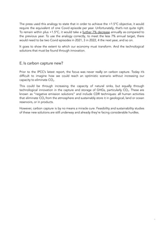 The press used this analogy to state that in order to achieve the +1.5°C objective, it would
require the equivalent of one Covid episode per year. Unfortunately, that’s not quite right.
To remain within plus +1.5°C, it would take a further 7% decrease annually as compared to
the previous year. To use the analogy correctly, to meet the less 7% annual target, there
would need to be two Covid episodes in 2021, 3 in 2022, 4 the next year, and so on.
It goes to show the extent to which our economy must transform. And the technological
solutions that must be found through innovation.
E.Is carbon capture new?
Prior to the IPCC’s latest report, the focus was never really on carbon capture. Today it’s
difficult to imagine how we could reach an optimistic scenario without increasing our
capacity to eliminate CO2.
This could be through increasing the capacity of natural sinks, but equally through
technological innovation in the capture and storage of GHGs, particularly CO2. These are
known as “negative emission solutions” and include CDR techniques: all human activities
that eliminate CO2 from the atmosphere and sustainably store it in geological, land or ocean
reservoirs, or in products.
However, carbon capture is by no means a miracle cure. Feasibility and sustainability studies
of these new solutions are still underway and already they’re facing considerable hurdles.
63
 