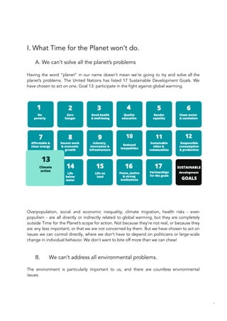 I. What Time for the Planet won’t do.
A. We can’t solve all the planet’s problems
Having the word “planet” in our name doesn’t mean we’re going to try and solve all the
planet’s problems. The United Nations has listed 17 Sustainable Development Goals. We
have chosen to act on one, Goal 13: participate in the fight against global warming.
Overpopulation, social and economic inequality, climate migration, health risks - even
populism - are all directly or indirectly related to global warming, but they are completely
outside Time for the Planet’s scope for action. Not because they’re not real, or because they
are any less important; or that we are not concerned by them. But we have chosen to act on
issues we can control directly, where we don’t have to depend on politicians or large-scale
change in individual behavior. We don’t want to bite off more than we can chew!
B. We can’t address all environmental problems.
The environment is particularly important to us, and there are countless environmental
issues.
66
 