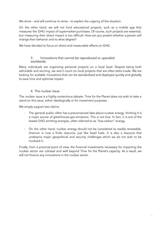 We strive - and will continue to strive - to explain the urgency of the situation.
On the other hand, we will not fund educational projects, such as a mobile app that
measures the GHG impact of supermarket purchases. Of course, such projects are essential,
but measuring their direct impact is too difficult. How can you predict whether a person will
change their behavior and to what degree?
We have decided to focus on direct and measurable effects on GHG.
3. Innovations that cannot be reproduced or upscaled
worldwide.
Many individuals are organizing personal projects on a local level. Despite being both
admirable and exciting, we won’t count on local projects that are often tailor-made. We are
looking for scalable innovations that can be standardized and deployed quickly and globally
to save time and optimize impact.
4. The nuclear issue
The nuclear issue is a highly contentious debate. Time for the Planet does not wish to take a
stand on this issue, either ideologically or for investment purposes.
We simply support two claims:
- The general public often has a preconceived idea about nuclear energy, thinking it is
a major source of greenhouse-gas emissions. This is not true. In fact, it is one of the
lowest GHG emitting energies, often referred to as “low-carbon” energy.
- On the other hand, nuclear energy should not be considered as readily renewable.
Uranium is now a finite resource, just like fossil fuels. It is also a resource that
underpins major geopolitical and security challenges which we do not wish to be
involved in.
Finally, from a practical point of view, the financial investments necessary for impacting the
nuclear sector are colossal and well beyond Time for the Planet’s capacity. As a result, we
will not finance any innovations in the nuclear sector.
68
 