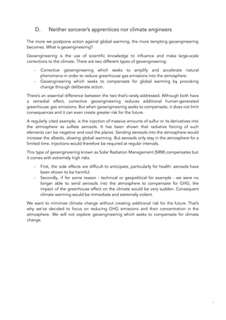 D. Neither sorcerer’s apprentices nor climate engineers
The more we postpone action against global warming, the more tempting geoengineering
becomes. What is geoengineering?
Geoengineering is the use of scientific knowledge to influence and make large-scale
corrections to the climate. There are two different types of geoengineering:
- Corrective geoengineering which seeks to amplify and accelerate natural
phenomena in order to reduce greenhouse gas emissions into the atmosphere.
- Geoengineering which seeks to compensate for global warming by provoking
change through deliberate action.
There’s an essential difference between the two that’s rarely addressed. Although both have
a remedial effect, corrective geoengineering reduces additional human-generated
greenhouse gas emissions. But when geoengineering seeks to compensate, it does not limit
consequences and it can even create greater risk for the future.
A regularly cited example, is the injection of massive amounts of sulfur or its derivatives into
the atmosphere as sulfate aerosols. It has been shown that radiative forcing of such
elements can be negative and cool the planet. Sending aerosols into the atmosphere would
increase the albedo, slowing global warming. But aerosols only stay in the atmosphere for a
limited time. Injections would therefore be required at regular intervals.
This type of geoengineering known as Solar Radiation Management (SRM) compensates but
it comes with extremely high risks.
- First, the side effects are difficult to anticipate, particularly for health: aerosols have
been shown to be harmful.
- Secondly, if for some reason - technical or geopolitical for example - we were no
longer able to send aerosols into the atmosphere to compensate for GHG, the
impact of the greenhouse effect on the climate would be very sudden. Consequent
climate warming would be immediate and extremely violent.
We want to minimize climate change without creating additional risk for the future. That’s
why we’ve decided to focus on reducing GHG emissions and their concentration in the
atmosphere. We will not explore geoengineering which seeks to compensate for climate
change.
69
 