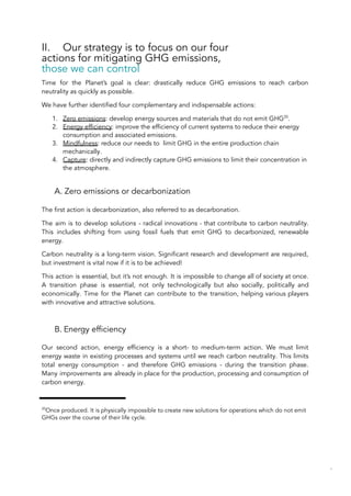 II. Our strategy is to focus on our four
actions for mitigating GHG emissions,
those we can control
Time for the Planet’s goal is clear: drastically reduce GHG emissions to reach carbon
neutrality as quickly as possible.
We have further identified four complementary and indispensable actions:
1. Zero emissions: develop energy sources and materials that do not emit GHG20
.
2. Energy efficiency: improve the efficiency of current systems to reduce their energy
consumption and associated emissions.
3. Mindfulness: reduce our needs to limit GHG in the entire production chain
mechanically.
4. Capture: directly and indirectly capture GHG emissions to limit their concentration in
the atmosphere.
A. Zero emissions or decarbonization
The first action is decarbonization, also referred to as decarbonation.
The aim is to develop solutions - radical innovations - that contribute to carbon neutrality.
This includes shifting from using fossil fuels that emit GHG to decarbonized, renewable
energy.
Carbon neutrality is a long-term vision. Significant research and development are required,
but investment is vital now if it is to be achieved!
This action is essential, but it’s not enough. It is impossible to change all of society at once.
A transition phase is essential, not only technologically but also socially, politically and
economically. Time for the Planet can contribute to the transition, helping various players
with innovative and attractive solutions.
B. Energy efficiency
Our second action, energy efficiency is a short- to medium-term action. We must limit
energy waste in existing processes and systems until we reach carbon neutrality. This limits
total energy consumption - and therefore GHG emissions - during the transition phase.
Many improvements are already in place for the production, processing and consumption of
carbon energy.
20
Once produced. It is physically impossible to create new solutions for operations which do not emit
GHGs over the course of their life cycle.
70
 