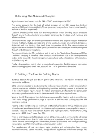 D. Farming: The All-Around Champion
Agriculture and land use account for 24% of GHG according to the IPCC.
The sector accounts for the bulk of global emission of non-CO2 gases: two-thirds of
methane (CH4) and nitrous oxide (N2O) are generated by agriculture, due to cattle breeding
and use of fertilizer respectively.
Livestock breeding emits more than the transportation sector. Breeding causes emissions
through animal feed and enteric fermentation generated by livestock which ruminate and
release methane.
Emissions due to crops are mainly generated by mineral and organic nitrogen fertilization
(mineral fertilizers, sludge, compost and animal waste), basic soil amendments (limestone,
dolomite) and rice farming. Rice itself does not produce GHG. The decomposition of
organic matter in flooded rice fields produces methane which escapes into the atmosphere
through air bubbles and rice plants.
Farming contributes to CO2 emissions, as it is part of the “Agriculture, Forestry and Other
Land Use” category. It therefore takes into account carbon flows due to the development of
carbon sinks caused by forest management, agricultural soils, afforestation, artificialization,
prairie laboring, etc.
Finally, deforestation, mainly due to agricultural expansion, land-to-pasture conversion,
destructive logging and forest fires, accounts for 11% of global GHG emissions.
E.Buildings: The Essential Building Blocks
Buildings account for just over 6% of global GHG emissions. This includes residential and
commercial buildings.
GHG emissions related to the building life cycle are included in this sector. Emissions from
construction are not included. Making building materials, including cement, is accounted for
in the industry sector figures. Given the nature of emissions, the figures for the construction
sector vary greatly around the world, because needs differ according to climate.
Most of the GHG emissions from buildings are generated by heating and air conditioning.
That’s why energy performance plays a key role: a well-insulated building requires less
heating or cooling.
Heating and air conditioning use fossil fuels and hydrofluorocarbons (HFCs). These are gases
primarily used as refrigerants in air conditioners and refrigerators, or as propulsion agents in
aerosols. They are made with carbon, fluorine and hydrogen atoms. Powerful GHGs, they
heat up to 14,800 times21
more than CO2.
There is enormous potential to reduce current GHG emissions, but environmental advocates
insist that action is too slow. In order to meet the objectives of the Paris Agreement, the
Global Alliance for Buildings and Construction, hosted by the UNEP, aims to improve energy
consumption by 30% in the buildings and construction sector.
The development of new techniques, tools, products and technologies (heat pumps,
improved windows, better insulation, energy-efficient appliances and smarter design) had
75
 