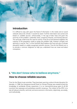 Introduction
It is difficult to stay calm given the flood of information in the media and on social
networks about the climate. It would be easier if all the information was correct and
based on credible sources. Unfortunately, in the age of fake news and given the
enormity of the problem, outlandish views, conspiracy theories, and hearsay abound.
This seriously undermines the case for science. If we are to find solutions together, the
majority of the population needs to grasp the problem fully, however complex and
daunting it may be. Part 1 of the Scientific Brief explains the how and why of climate
disruption based on widely recognized scientific sources. Time for the Planet’s aim is
to provide a common diagnosis to help you understand how we invest and select
innovations.
I. “We don’t know who to believe anymore.”
How to choose reliable sources.
Time for the Planet trusts scientists. They have been warning us about climate disruption for
decades. In 1988, the Intergovernmental Panel on Climate Change was created to pool the
knowledge of worldwide climate researchers. It is an international group open to all UN
countries that expresses and symbolizes scientific consensus. The mission of the IPCC is to
test all relevant scientific, technical, and socio-economic information, objectively, accurately,
and methodically.
7
 
