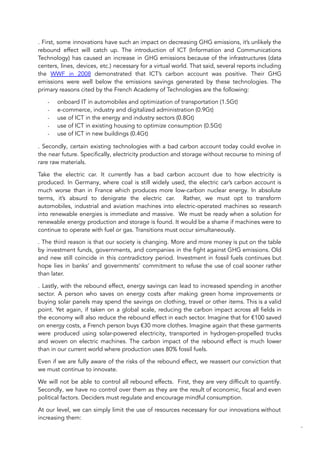 . First, some innovations have such an impact on decreasing GHG emissions, it’s unlikely the
rebound effect will catch up. The introduction of ICT (Information and Communications
Technology) has caused an increase in GHG emissions because of the infrastructures (data
centers, lines, devices, etc.) necessary for a virtual world. That said, several reports including
the WWF in 2008 demonstrated that ICT’s carbon account was positive. Their GHG
emissions were well below the emissions savings generated by these technologies. The
primary reasons cited by the French Academy of Technologies are the following:
- onboard IT in automobiles and optimization of transportation (1.5Gt)
- e-commerce, industry and digitalized administration (0.9Gt)
- use of ICT in the energy and industry sectors (0.8Gt)
- use of ICT in existing housing to optimize consumption (0.5Gt)
- use of ICT in new buildings (0.4Gt)
. Secondly, certain existing technologies with a bad carbon account today could evolve in
the near future. Specifically, electricity production and storage without recourse to mining of
rare raw materials.
Take the electric car. It currently has a bad carbon account due to how electricity is
produced. In Germany, where coal is still widely used, the electric car’s carbon account is
much worse than in France which produces more low-carbon nuclear energy. In absolute
terms, it’s absurd to denigrate the electric car. Rather, we must opt to transform
automobiles, industrial and aviation machines into electric-operated machines so research
into renewable energies is immediate and massive. We must be ready when a solution for
renewable energy production and storage is found. It would be a shame if machines were to
continue to operate with fuel or gas. Transitions must occur simultaneously.
. The third reason is that our society is changing. More and more money is put on the table
by investment funds, governments, and companies in the fight against GHG emissions. Old
and new still coincide in this contradictory period. Investment in fossil fuels continues but
hope lies in banks’ and governments’ commitment to refuse the use of coal sooner rather
than later.
. Lastly, with the rebound effect, energy savings can lead to increased spending in another
sector. A person who saves on energy costs after making green home improvements or
buying solar panels may spend the savings on clothing, travel or other items. This is a valid
point. Yet again, if taken on a global scale, reducing the carbon impact across all fields in
the economy will also reduce the rebound effect in each sector. Imagine that for €100 saved
on energy costs, a French person buys €30 more clothes. Imagine again that these garments
were produced using solar-powered electricity, transported in hydrogen-propelled trucks
and woven on electric machines. The carbon impact of the rebound effect is much lower
than in our current world where production uses 80% fossil fuels.
Even if we are fully aware of the risks of the rebound effect, we reassert our conviction that
we must continue to innovate.
We will not be able to control all rebound effects. First, they are very difficult to quantify.
Secondly, we have no control over them as they are the result of economic, fiscal and even
political factors. Deciders must regulate and encourage mindful consumption.
At our level, we can simply limit the use of resources necessary for our innovations without
increasing them:
80
 