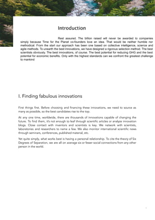 I. Finding fabulous innovations
First things first. Before choosing and financing these innovations, we need to source as
many as possible, so the best candidates rise to the top.
At any one time, worldwide, there are thousands of innovations capable of changing the
future. To find them, it’s not enough to leaf through scientific articles or analyze innovation
blogs. Close contact with inventors and scientists is key. We network with scientists,
laboratories and researchers to name a few. We also monitor international scientific news
through seminars, conferences, published material, etc.
Yet quite simply, what works best is having a personal relationship. To cite the theory of Six
Degrees of Separation, we are all on average six or fewer social connections from any other
person in the world.
83
 