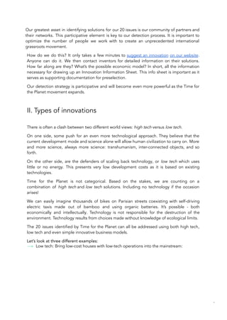 Our greatest asset in identifying solutions for our 20 issues is our community of partners and
their networks. This participative element is key to our detection process. It is important to
optimize the number of people we work with to create an unprecedented international
grassroots movement.
How do we do this? It only takes a few minutes to suggest an innovation on our website.
Anyone can do it. We then contact inventors for detailed information on their solutions.
How far along are they? What’s the possible economic model? In short, all the information
necessary for drawing up an Innovation Information Sheet. This info sheet is important as it
serves as supporting documentation for preselection.
Our detection strategy is participative and will become even more powerful as the Time for
the Planet movement expands.
II. Types of innovations
There is often a clash between two different world views: high tech versus low tech.
On one side, some push for an even more technological approach. They believe that the
current development mode and science alone will allow human civilization to carry on. More
and more science, always more science: transhumanism, inter-connected objects, and so
forth.
On the other side, are the defenders of scaling back technology, or low tech which uses
little or no energy. This presents very low development costs as it is based on existing
technologies.
Time for the Planet is not categorical. Based on the stakes, we are counting on a
combination of high tech and low tech solutions. Including no technology if the occasion
arises!
We can easily imagine thousands of bikes on Parisian streets coexisting with self-driving
electric taxis made out of bamboo and using organic batteries. It’s possible - both
economically and intellectually. Technology is not responsible for the destruction of the
environment. Technology results from choices made without knowledge of ecological limits.
The 20 issues identified by Time for the Planet can all be addressed using both high tech,
low tech and even simple innovative business models.
Let’s look at three different examples:
Low tech: Bring low-cost houses with low-tech operations into the mainstream:
84
 