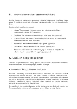 III. Innovation selection: assessment criteria
The first criterion for assessment is whether the innovation fits within the Time for the Planet
scope. To decide, one need only refer to the matrix presented in Part 3.IV of this Scientific
Brief.
Six other criteria are taken into account.
- Impact: The proposed innovation must have a direct and significant
measurable impact on GHG emissions.
- Feasibility: The solution’s technical relevance has been demonstrated.
- External factors: The innovation’s impact on human health, biodiversity and
limited resources has been evaluated.
- Replication: The solution must have rapid global application.
- Marketplace: The solution has clients who are ready to buy.
- Viable: Value can be created without relying on intellectual property. The
solution must be compatible with open-source rollout.
IV. Stages in innovation selection
Once the analytic framework is clearly specified, an evaluation is made and it must be as
objective as possible. The following stages meet this challenge:
A. Preselection through collective intelligence
To make a preliminary assessment of the identified innovations, we assemble a pool of
evaluators from around the world. This panel’s diversity - scientists, financial backers,
industrialists and more generally, concerned citizens who want to participate - will preselect
innovations with strong potential that are aligned with Time for the Planet’s expectations
Collective preselection reduces individual biases inherent to country, expertise,
surroundings, gender and other characteristics.
The panel rates each proposed solution on the criteria presented above. All solutions are
first reviewed using a common reference guide, so they all have an equal chance.
86
 